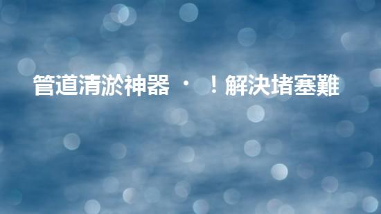 管道清淤神器！解決堵塞難題，快速通暢無阻！